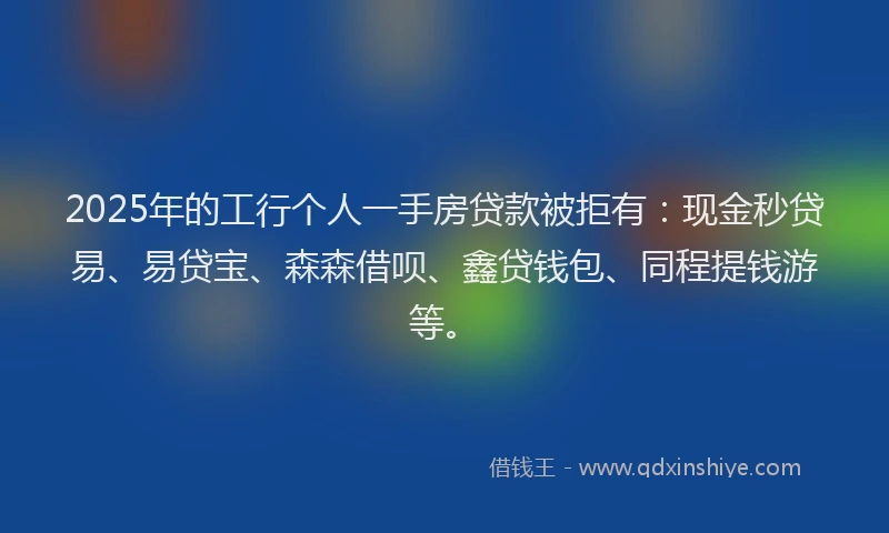 2025年的工行个人一手房贷款被拒有：现金秒贷易、易贷宝、森森借呗、鑫贷钱包、同程提钱游等。