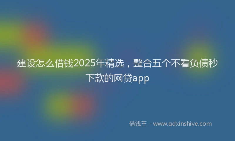 建设怎么借钱2025年精选，整合五个不看负债秒下款的网贷app