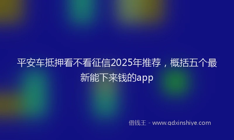 平安车抵押看不看征信2025年推荐，概括五个最新能下来钱的app
