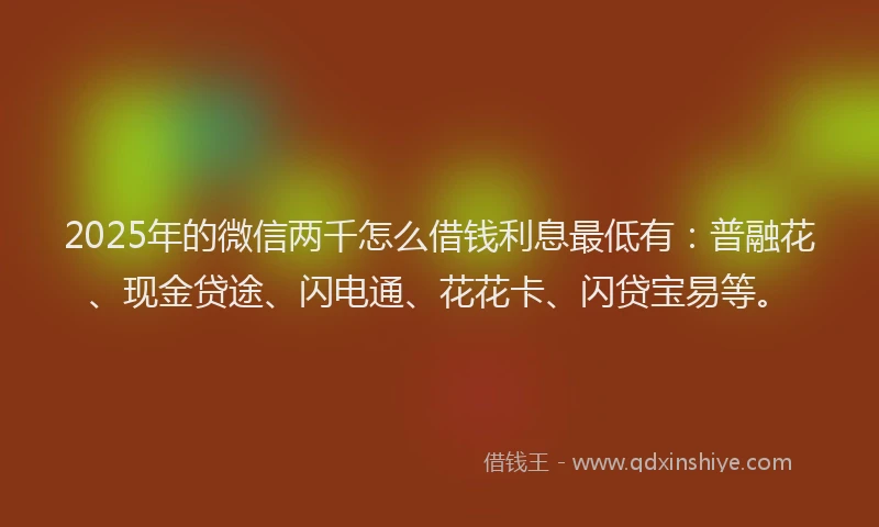 2025年的微信两千怎么借钱利息最低有：普融花、现金贷途、闪电通、花花卡、闪贷宝易等。