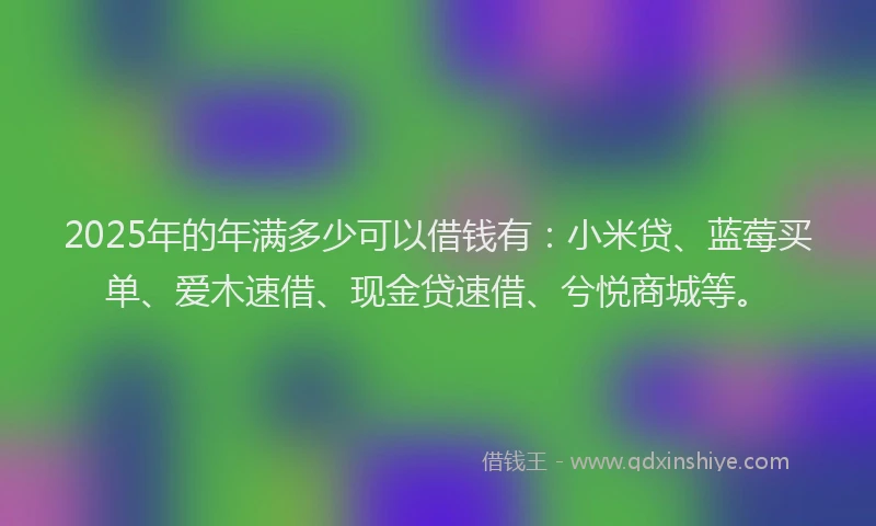 2025年的年满多少可以借钱有：小米贷、蓝莓买单、爱木速借、现金贷速借、兮悦商城等。