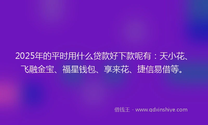 2025年的平时用什么贷款好下款呢有：天小花、飞融金宝、福星钱包、享来花、捷信易借等。