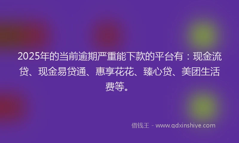 2025年的当前逾期严重能下款的平台有：现金流贷、现金易贷通、惠享花花、臻心贷、美团生活费等。