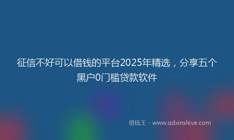 征信不好可以借钱的平台2025年精选，分享五个黑户0门槛贷款软件
