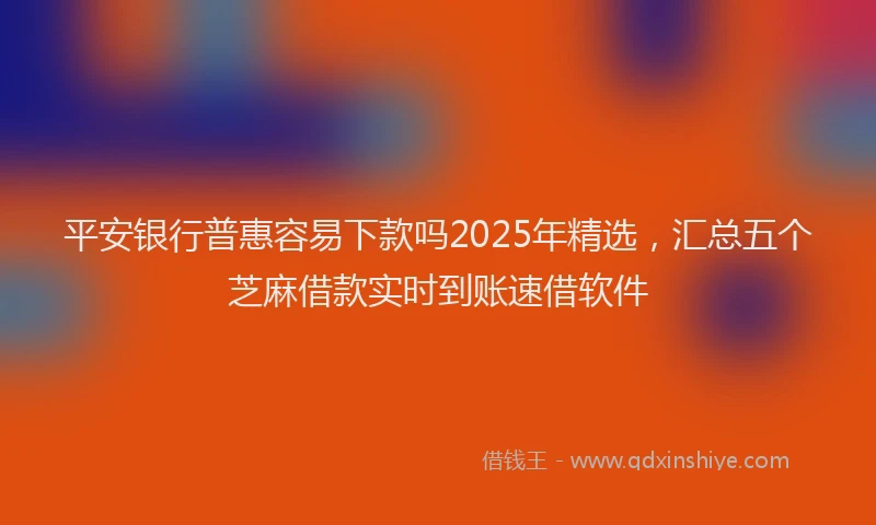 平安银行普惠容易下款吗2025年精选，汇总五个芝麻借款实时到账速借软件