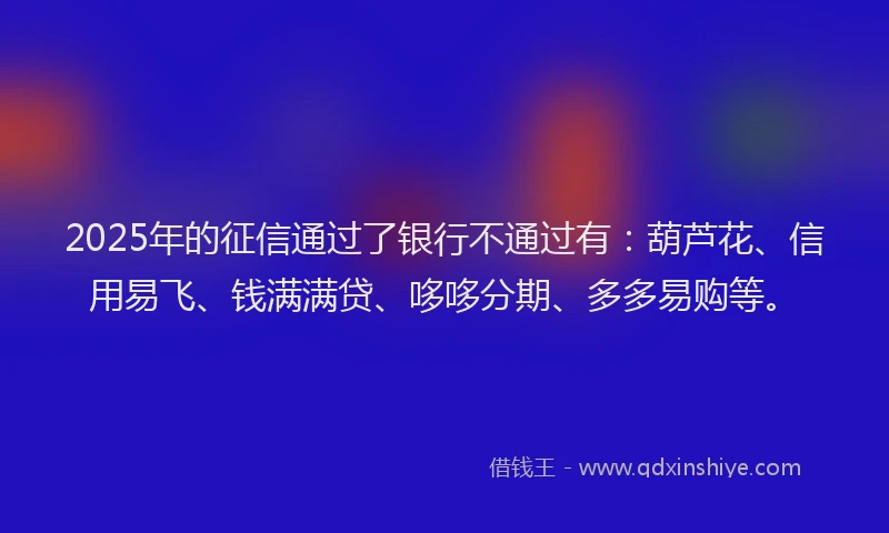2025年的征信通过了银行不通过有：葫芦花、信用易飞、钱满满贷、哆哆分期、多多易购等。