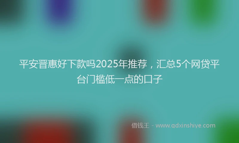 平安晋惠好下款吗2025年推荐，汇总5个网贷平台门槛低一点的口子