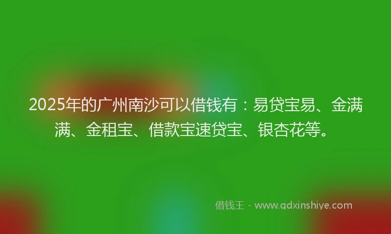 2025年的广州南沙可以借钱有：易贷宝易、金满满、金租宝、借款宝速贷宝、银杏花等。
