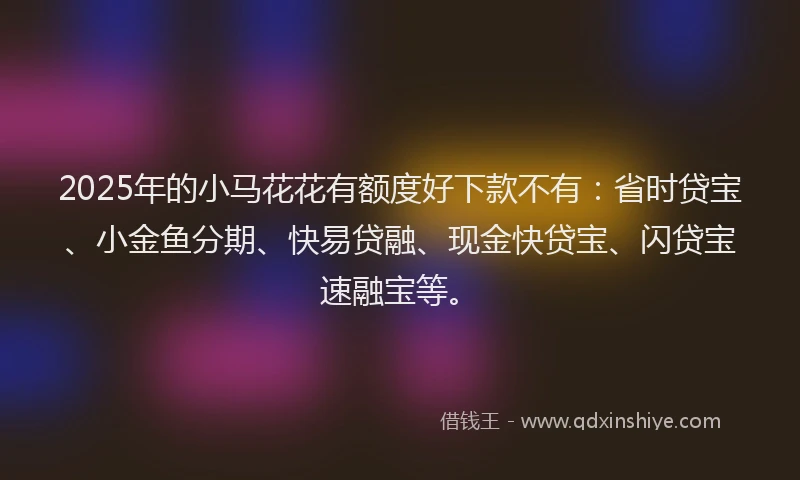 2025年的小马花花有额度好下款不有：省时贷宝、小金鱼分期、快易贷融、现金快贷宝、闪贷宝速融宝等。