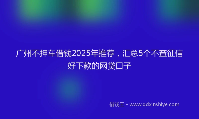广州不押车借钱2025年推荐，汇总5个不查征信好下款的网贷口子