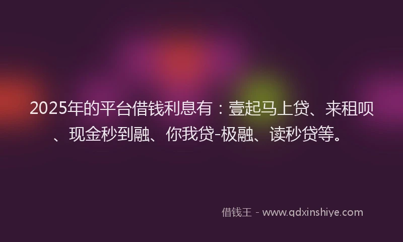 2025年的平台借钱利息有：壹起马上贷、来租呗、现金秒到融、你我贷-极融、读秒贷等。