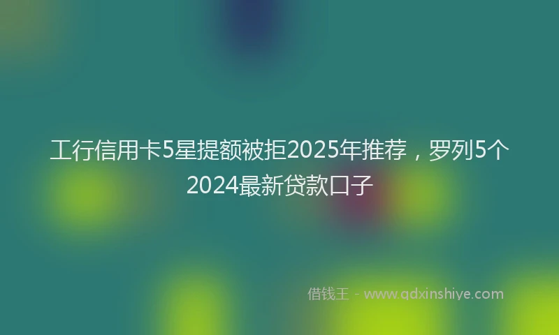 工行信用卡5星提额被拒2025年推荐，罗列5个2024最新贷款口子