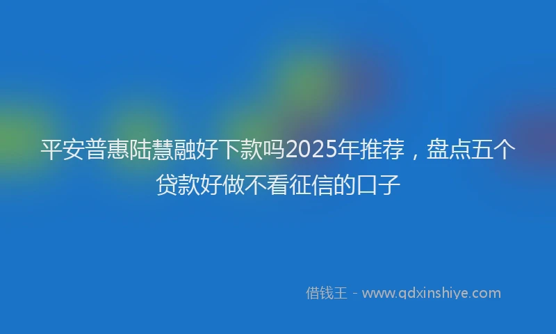 平安普惠陆慧融好下款吗2025年推荐，盘点五个贷款好做不看征信的口子