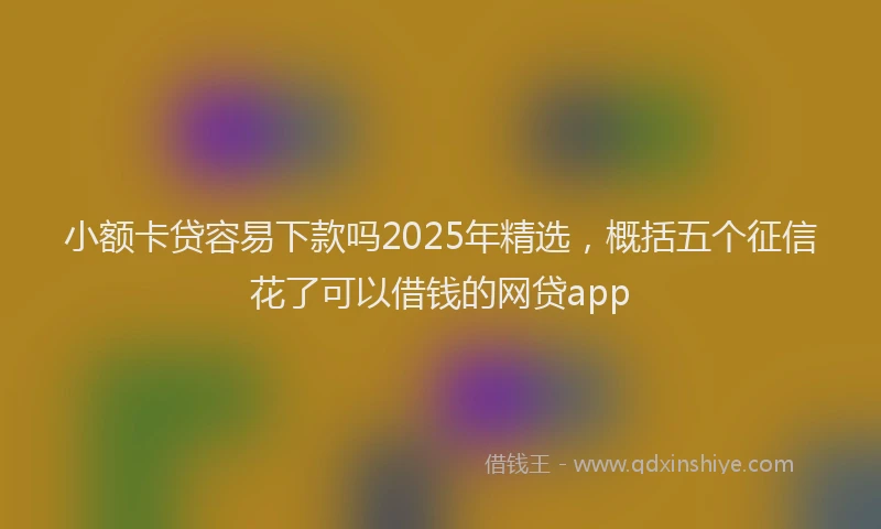 小额卡贷容易下款吗2025年精选，概括五个征信花了可以借钱的网贷app
