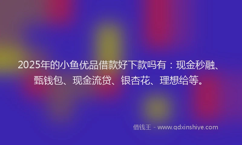 2025年的小鱼优品借款好下款吗有：现金秒融、甄钱包、现金流贷、银杏花、理想给等。