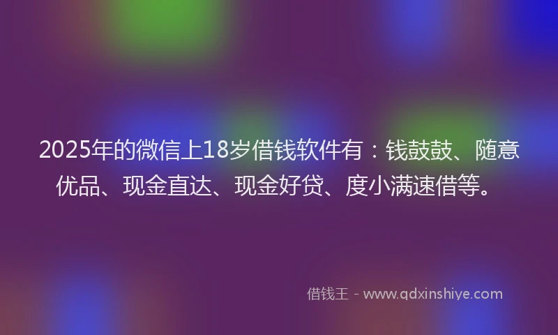 2025年的微信上18岁借钱软件有：钱鼓鼓、随意优品、现金直达、现金好贷、度小满速借等。