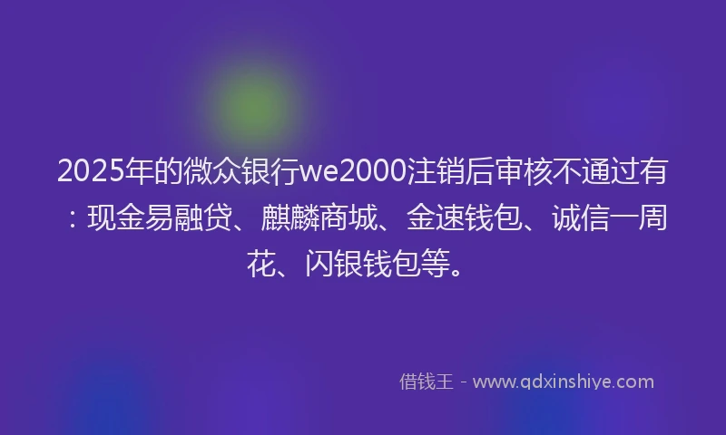 2025年的微众银行we2000注销后审核不通过有：现金易融贷、麒麟商城、金速钱包、诚信一周花、闪银钱包等。