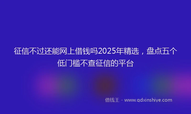 征信不过还能网上借钱吗2025年精选，盘点五个低门槛不查征信的平台
