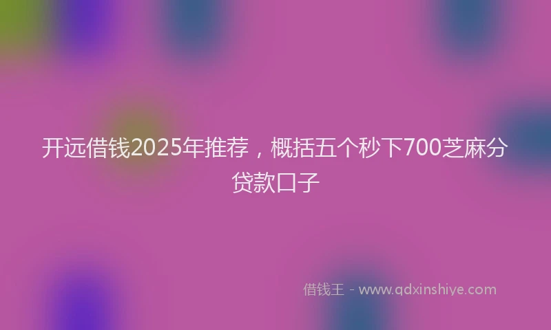 开远借钱2025年推荐，概括五个秒下700芝麻分贷款口子