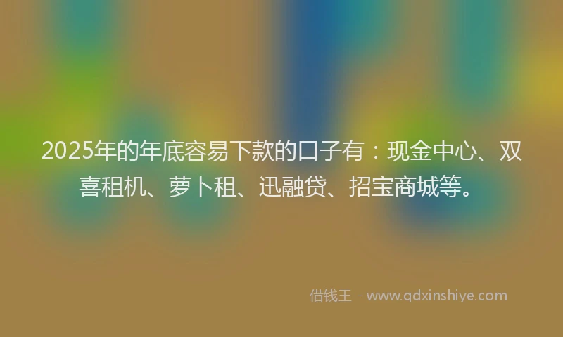 2025年的年底容易下款的口子有：现金中心、双喜租机、萝卜租、迅融贷、招宝商城等。