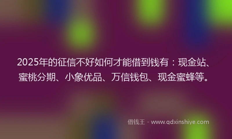 2025年的征信不好如何才能借到钱有：现金站、蜜桃分期、小象优品、万信钱包、现金蜜蜂等。