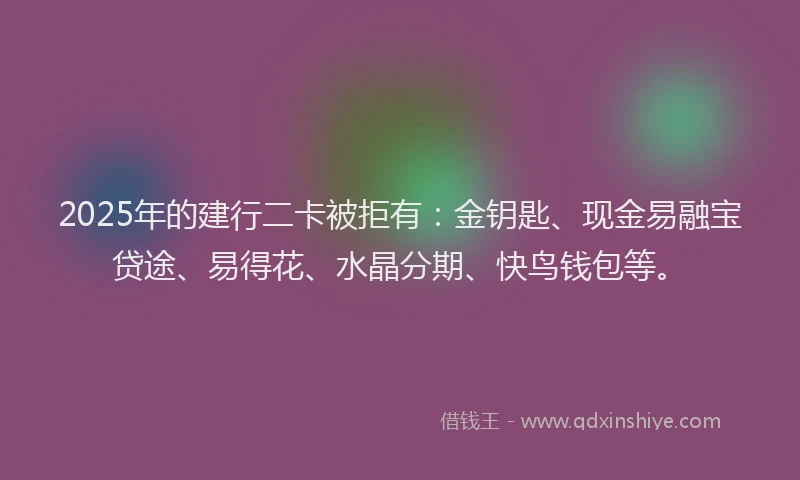 2025年的建行二卡被拒有：金钥匙、现金易融宝贷途、易得花、水晶分期、快鸟钱包等。