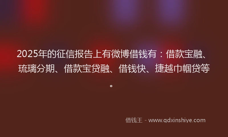 2025年的征信报告上有微博借钱有：借款宝融、琉璃分期、借款宝贷融、借钱快、捷越巾帼贷等。