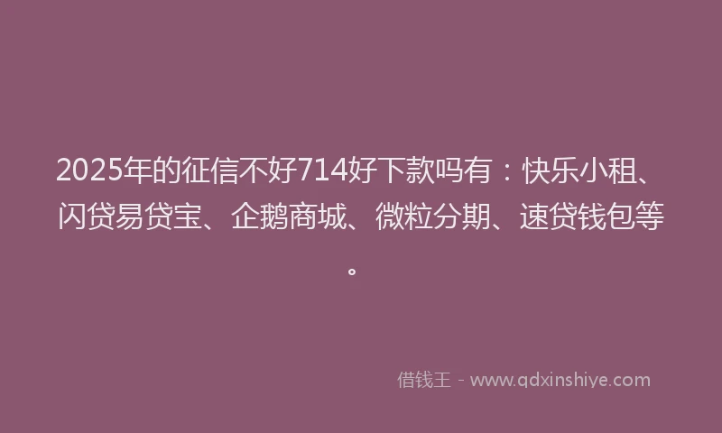 2025年的征信不好714好下款吗有：快乐小租、闪贷易贷宝、企鹅商城、微粒分期、速贷钱包等。