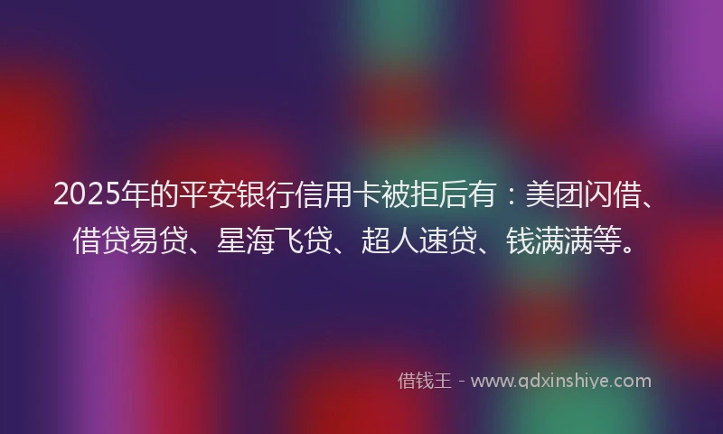 2025年的平安银行信用卡被拒后有：美团闪借、借贷易贷、星海飞贷、超人速贷、钱满满等。