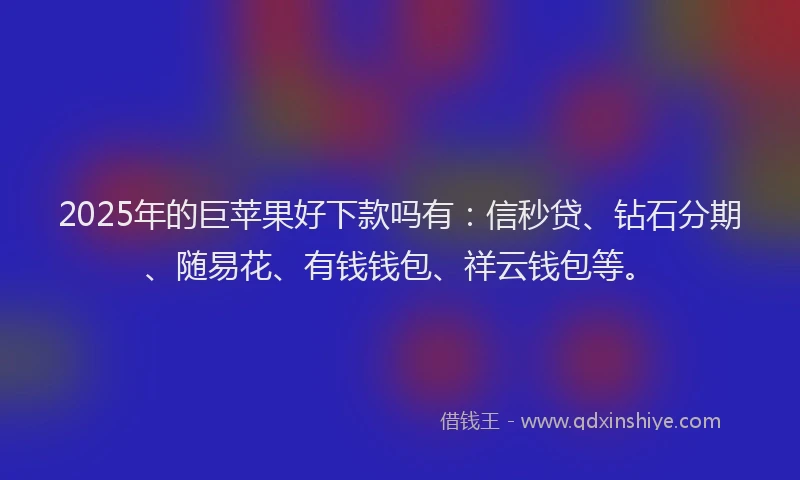 2025年的巨苹果好下款吗有：信秒贷、钻石分期、随易花、有钱钱包、祥云钱包等。