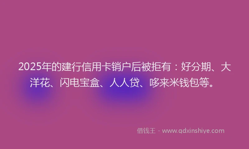 2025年的建行信用卡销户后被拒有：好分期、大洋花、闪电宝盒、人人贷、哆来米钱包等。
