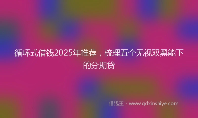 循环式借钱2025年推荐，梳理五个无视双黑能下的分期贷