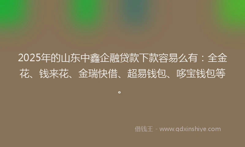 2025年的山东中鑫企融贷款下款容易么有：全金花、钱来花、金瑞快借、超易钱包、哆宝钱包等。