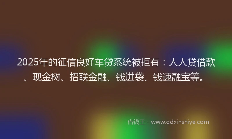 2025年的征信良好车贷系统被拒有：人人贷借款、现金树、招联金融、钱进袋、钱速融宝等。