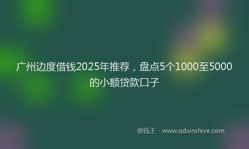广州边度借钱2025年推荐，盘点5个1000至5000的小额贷款口子