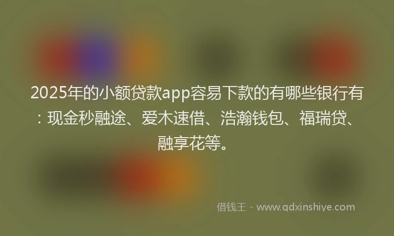 2025年的小额贷款app容易下款的有哪些银行有：现金秒融途、爱木速借、浩瀚钱包、福瑞贷、融享花等。
