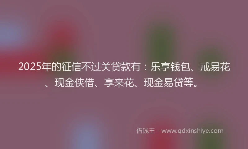 2025年的征信不过关贷款有：乐享钱包、戒易花、现金侠借、享来花、现金易贷等。