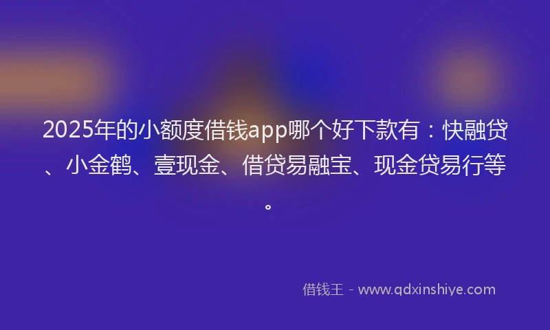 2025年的小额度借钱app哪个好下款有：快融贷、小金鹤、壹现金、借贷易融宝、现金贷易行等。