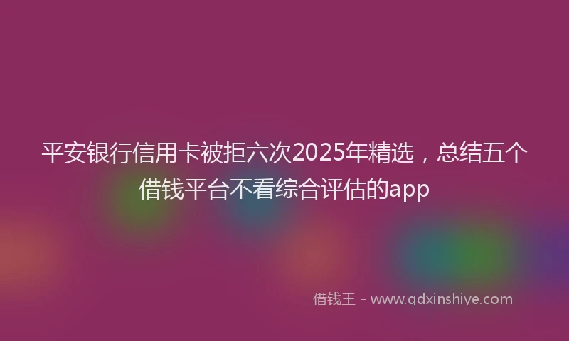 平安银行信用卡被拒六次2025年精选，总结五个借钱平台不看综合评估的app