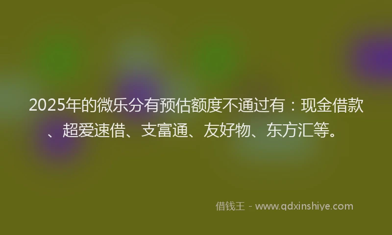 2025年的微乐分有预估额度不通过有：现金借款、超爱速借、支富通、友好物、东方汇等。