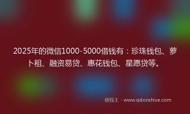 2025年的微信1000-5000借钱有：珍珠钱包、萝卜租、融资易贷、惠花钱包、星愿贷等。