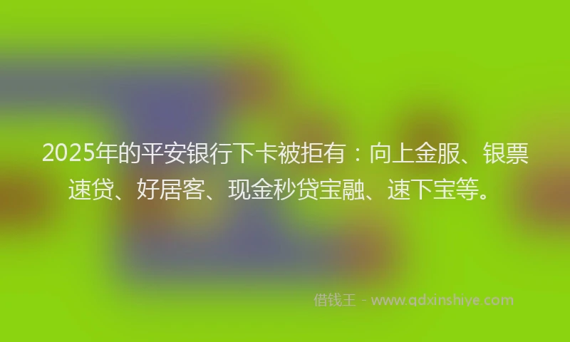 2025年的平安银行下卡被拒有：向上金服、银票速贷、好居客、现金秒贷宝融、速下宝等。