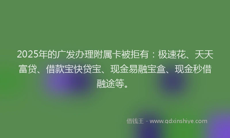 2025年的广发办理附属卡被拒有：极速花、天天富贷、借款宝快贷宝、现金易融宝盒、现金秒借融途等。