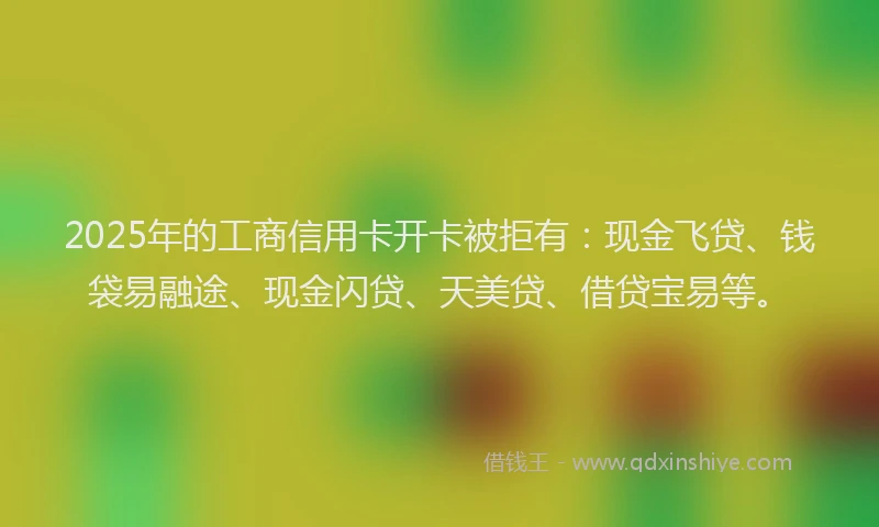 2025年的工商信用卡开卡被拒有：现金飞贷、钱袋易融途、现金闪贷、天美贷、借贷宝易等。