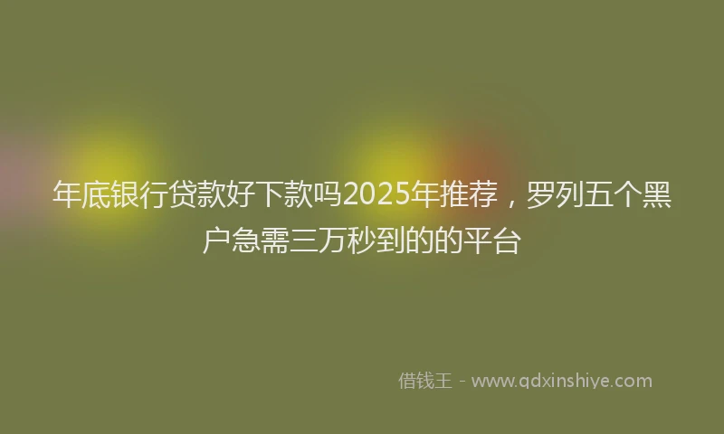 年底银行贷款好下款吗2025年推荐，罗列五个黑户急需三万秒到的的平台