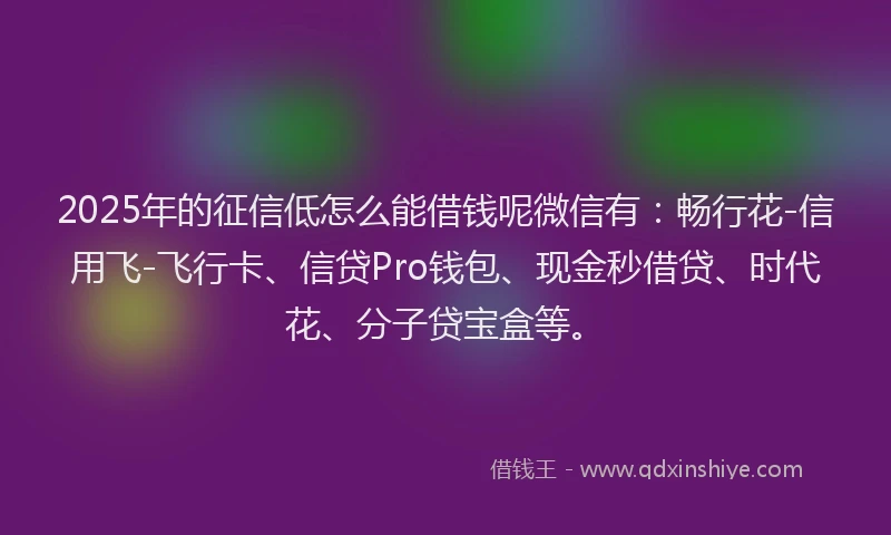 2025年的征信低怎么能借钱呢微信有：畅行花-信用飞-飞行卡、信贷Pro钱包、现金秒借贷、时代花、分子贷宝盒等。