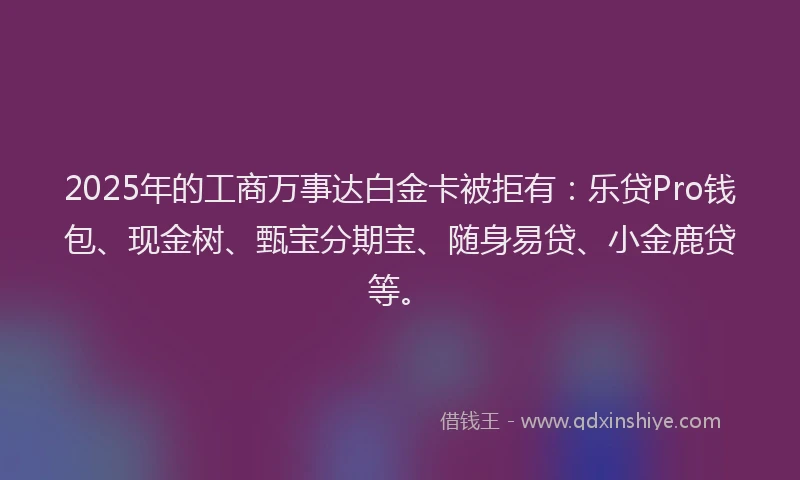 2025年的工商万事达白金卡被拒有：乐贷Pro钱包、现金树、甄宝分期宝、随身易贷、小金鹿贷等。