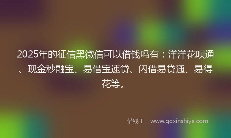 2025年的征信黑微信可以借钱吗有：洋洋花呗通、现金秒融宝、易借宝速贷、闪借易贷通、易得花等。