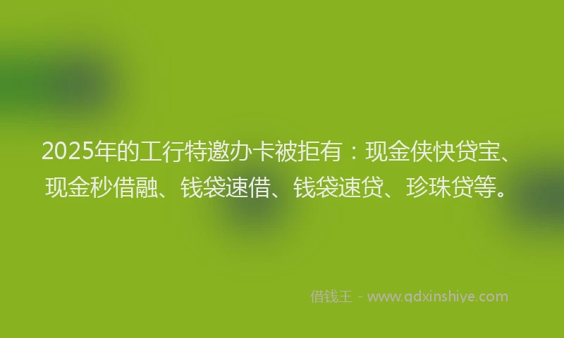 2025年的工行特邀办卡被拒有：现金侠快贷宝、现金秒借融、钱袋速借、钱袋速贷、珍珠贷等。