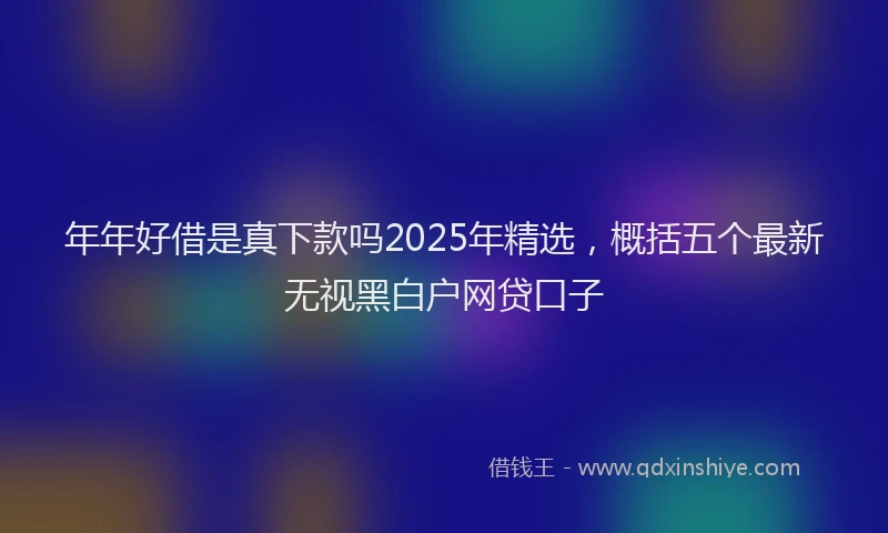 年年好借是真下款吗2025年精选，概括五个最新无视黑白户网贷口子